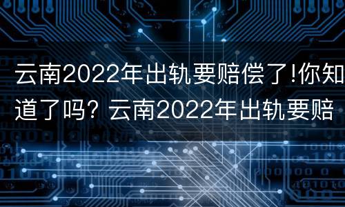 云南2022年出轨要赔偿了!你知道了吗? 云南2022年出轨要赔偿了!你知道了吗视频