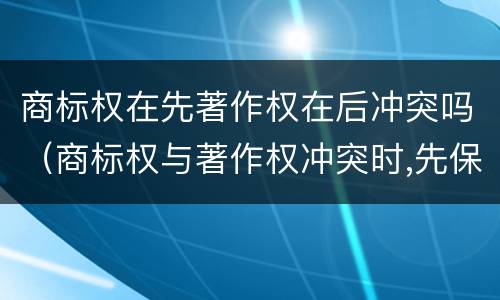 商标权在先著作权在后冲突吗（商标权与著作权冲突时,先保护谁?）