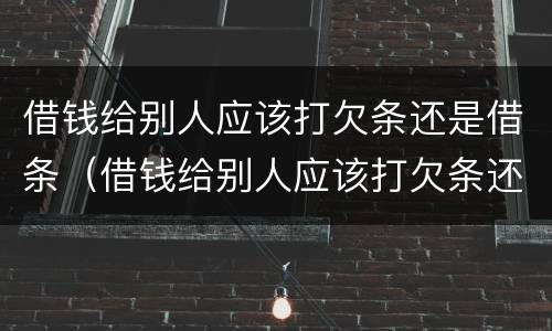 借钱给别人应该打欠条还是借条（借钱给别人应该打欠条还是借条有效）