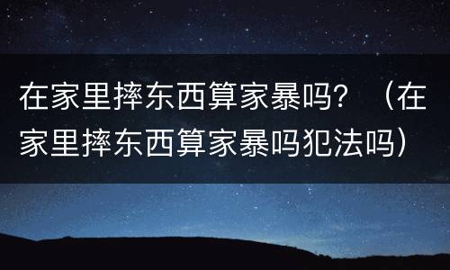 在家里摔东西算家暴吗？（在家里摔东西算家暴吗犯法吗）