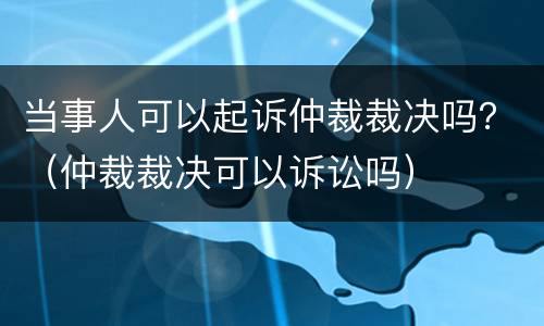 当事人可以起诉仲裁裁决吗？（仲裁裁决可以诉讼吗）