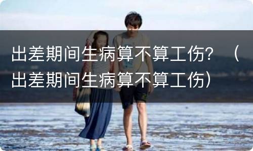 出差期间生病算不算工伤？（出差期间生病算不算工伤）