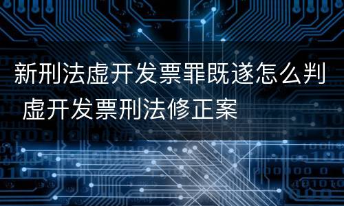 新刑法虚开发票罪既遂怎么判 虚开发票刑法修正案