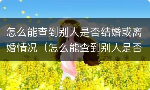 怎么能查到别人是否结婚或离婚情况（怎么能查到别人是否结婚或离婚情况信息）