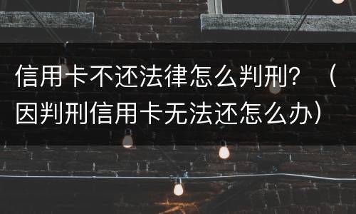 信用卡不还法律怎么判刑？（因判刑信用卡无法还怎么办）