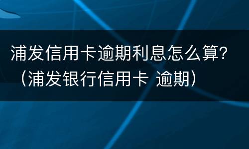 浦发信用卡逾期利息怎么算？（浦发银行信用卡 逾期）