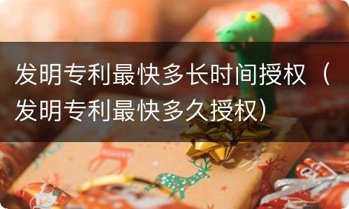 发明专利最快多长时间授权（发明专利最快多久授权）