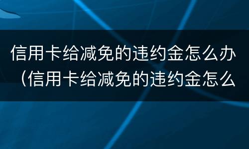 信用卡给减免的违约金怎么办（信用卡给减免的违约金怎么办呢）