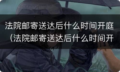 法院邮寄送达后什么时间开庭（法院邮寄送达后什么时间开庭呢）