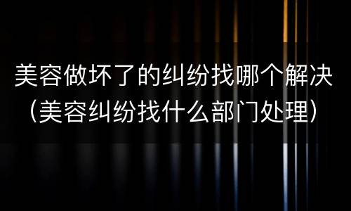 美容做坏了的纠纷找哪个解决（美容纠纷找什么部门处理）