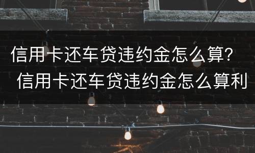 信用卡还车贷违约金怎么算？ 信用卡还车贷违约金怎么算利息