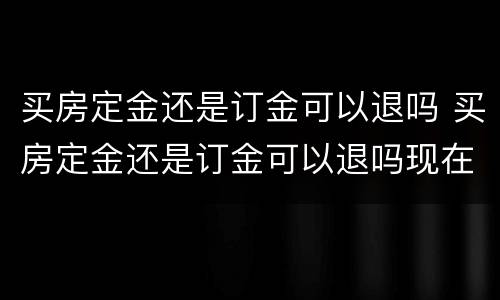 买房定金还是订金可以退吗 买房定金还是订金可以退吗现在