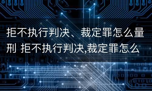 拒不执行判决、裁定罪怎么量刑 拒不执行判决,裁定罪怎么量刑的