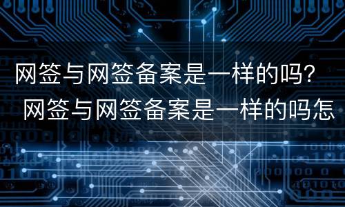 网签与网签备案是一样的吗？ 网签与网签备案是一样的吗怎么查