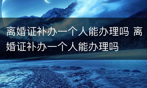 离婚证补办一个人能办理吗 离婚证补办一个人能办理吗