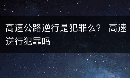 高速公路逆行是犯罪么？ 高速逆行犯罪吗