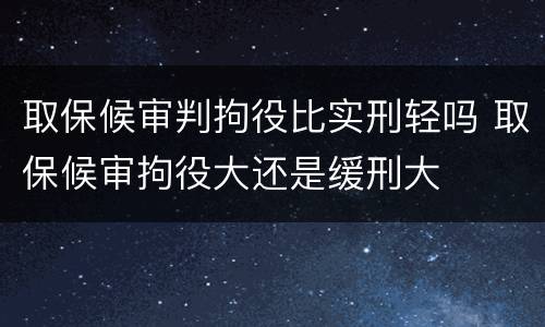 取保候审判拘役比实刑轻吗 取保候审拘役大还是缓刑大