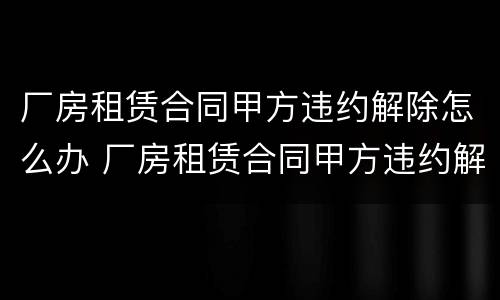 厂房租赁合同甲方违约解除怎么办 厂房租赁合同甲方违约解除怎么办呢
