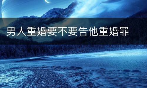 男人重婚要不要告他重婚罪