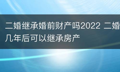 二婚继承婚前财产吗2022 二婚几年后可以继承房产