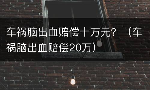 车祸脑出血赔偿十万元？（车祸脑出血赔偿20万）