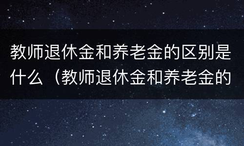 教师退休金和养老金的区别是什么（教师退休金和养老金的区别是什么呢）