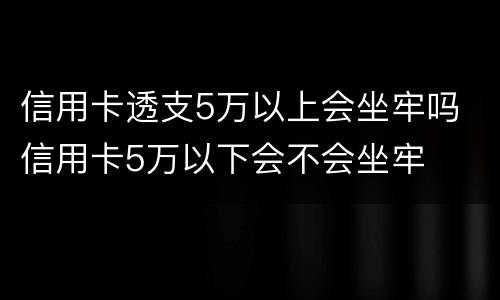 信用卡透支5万以上会坐牢吗 信用卡5万以下会不会坐牢