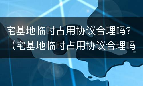 宅基地临时占用协议合理吗？（宅基地临时占用协议合理吗怎么写）