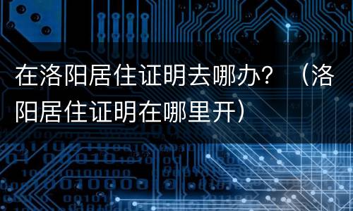 在洛阳居住证明去哪办？（洛阳居住证明在哪里开）