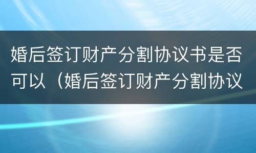 婚后签订财产分割协议书是否可以（婚后签订财产分割协议书是否可以撤销）