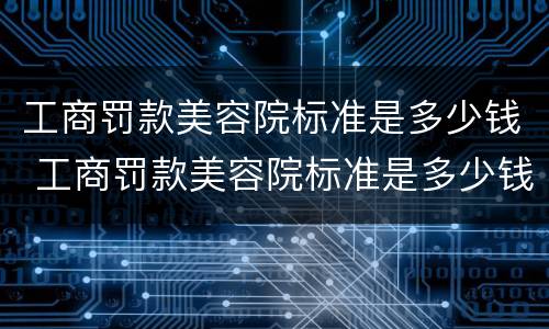 工商罚款美容院标准是多少钱 工商罚款美容院标准是多少钱呢