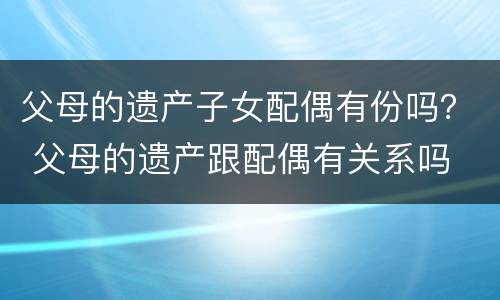 父母的遗产子女配偶有份吗？ 父母的遗产跟配偶有关系吗