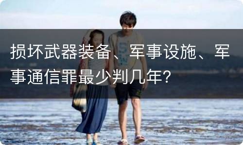损坏武器装备、军事设施、军事通信罪最少判几年？