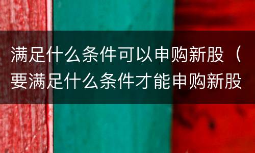 满足什么条件可以申购新股（要满足什么条件才能申购新股）