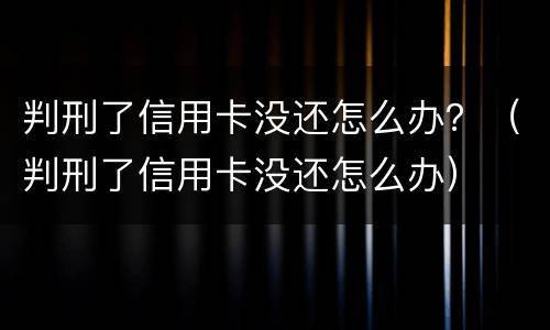 判刑了信用卡没还怎么办？（判刑了信用卡没还怎么办）