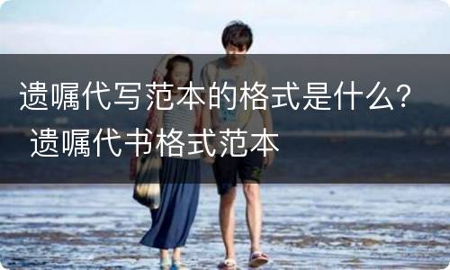 遗嘱代写范本的格式是什么？ 遗嘱代书格式范本