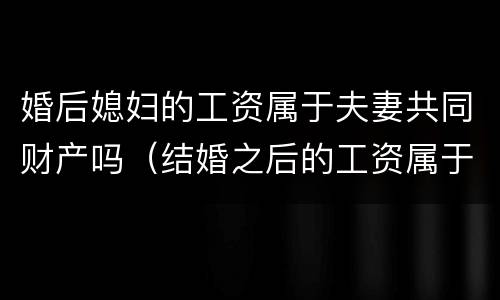 婚后媳妇的工资属于夫妻共同财产吗（结婚之后的工资属于夫妻共同财产吗）