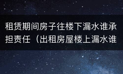 租赁期间房子往楼下漏水谁承担责任（出租房屋楼上漏水谁的责任）