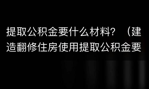 提取公积金要什么材料？（建造翻修住房使用提取公积金要什么材料）