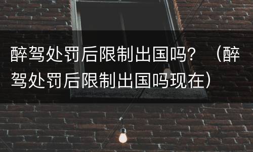 醉驾处罚后限制出国吗？（醉驾处罚后限制出国吗现在）