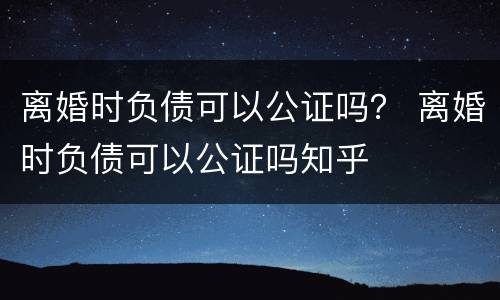 离婚时负债可以公证吗？ 离婚时负债可以公证吗知乎