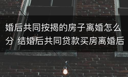 婚后共同按揭的房子离婚怎么分 结婚后共同贷款买房离婚后如何过户给妻子一方