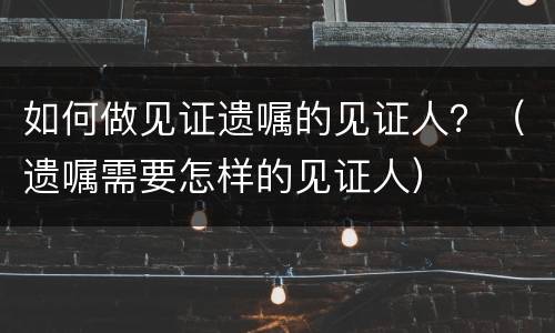 如何做见证遗嘱的见证人？（遗嘱需要怎样的见证人）