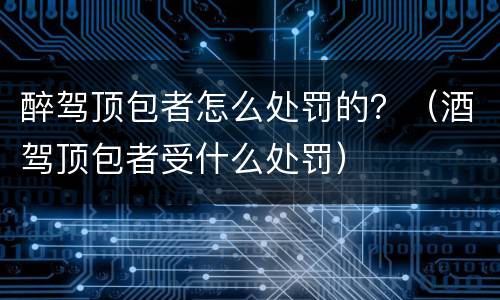 醉驾顶包者怎么处罚的？（酒驾顶包者受什么处罚）
