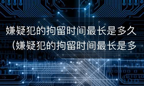 嫌疑犯的拘留时间最长是多久（嫌疑犯的拘留时间最长是多久呢）