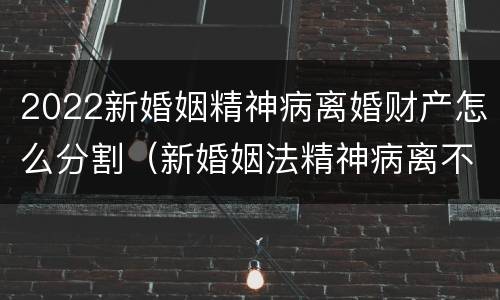 2022新婚姻精神病离婚财产怎么分割（新婚姻法精神病离不了婚）