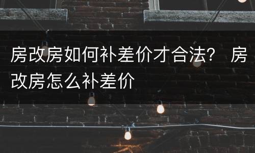 房改房如何补差价才合法？ 房改房怎么补差价