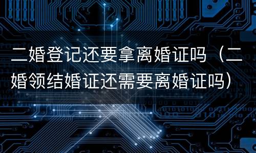 二婚登记还要拿离婚证吗（二婚领结婚证还需要离婚证吗）