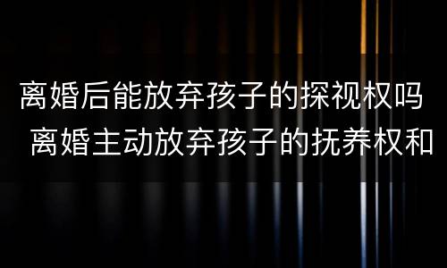 离婚后能放弃孩子的探视权吗 离婚主动放弃孩子的抚养权和探视权可以吗