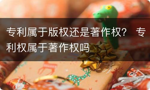 专利属于版权还是著作权？ 专利权属于著作权吗